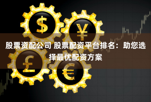 股票资配公司 股票配资平台排名：助您选择最优配资方案