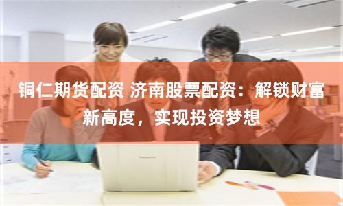 铜仁期货配资 济南股票配资：解锁财富新高度，实现投资梦想