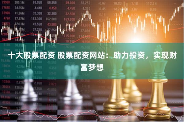 十大股票配资 股票配资网站：助力投资，实现财富梦想