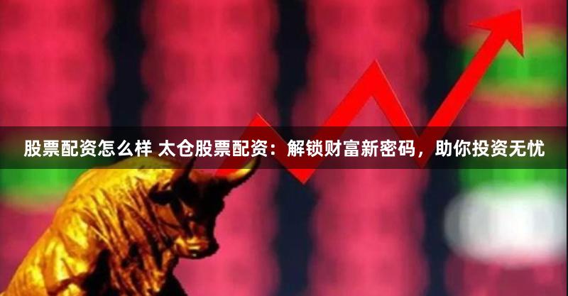 股票配资怎么样 太仓股票配资：解锁财富新密码，助你投资无忧