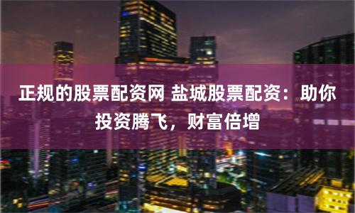 正规的股票配资网 盐城股票配资：助你投资腾飞，财富倍增