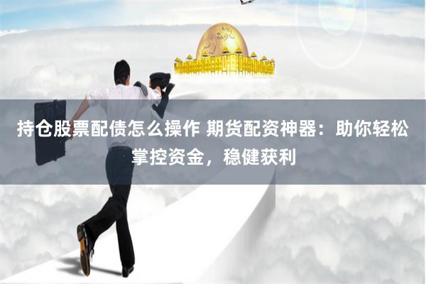 持仓股票配债怎么操作 期货配资神器：助你轻松掌控资金，稳健获利