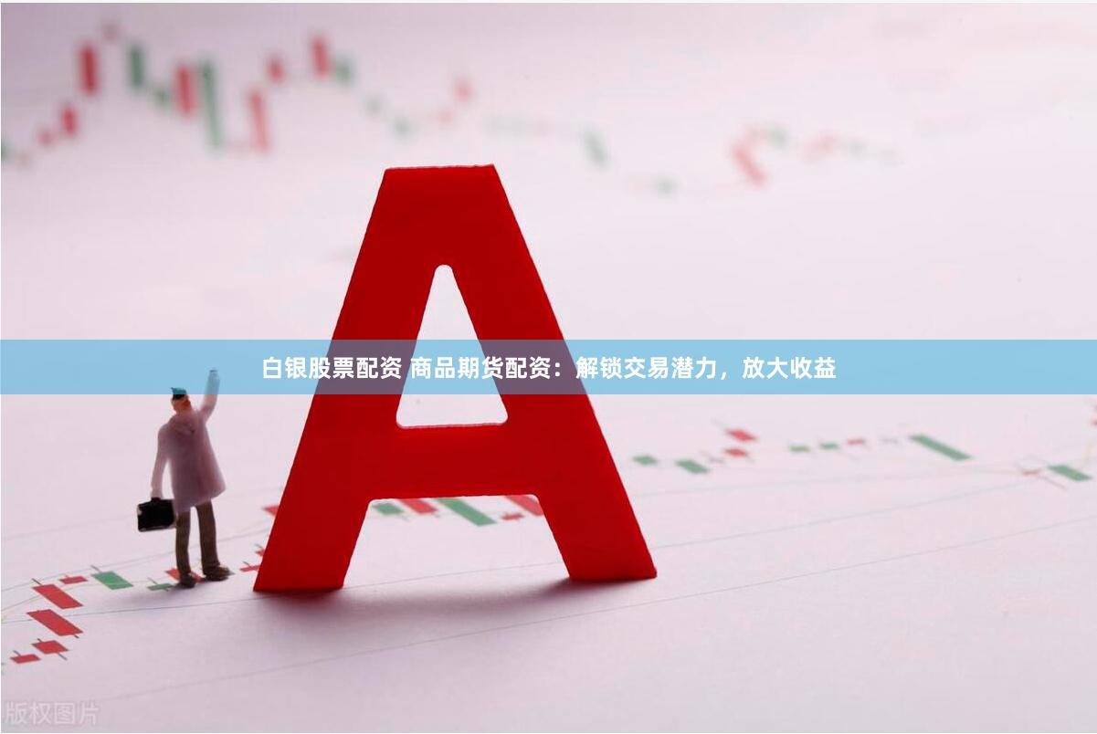 白银股票配资 商品期货配资：解锁交易潜力，放大收益