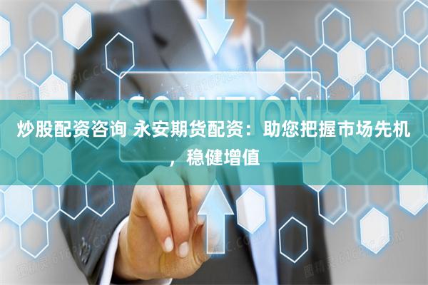 炒股配资咨询 永安期货配资：助您把握市场先机，稳健增值