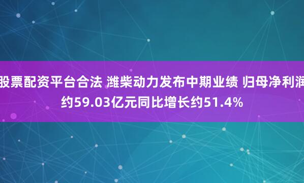 股票配资平台合法 潍柴动力发布中期业绩 归母净利润约59.03亿元同比增长约51.4%