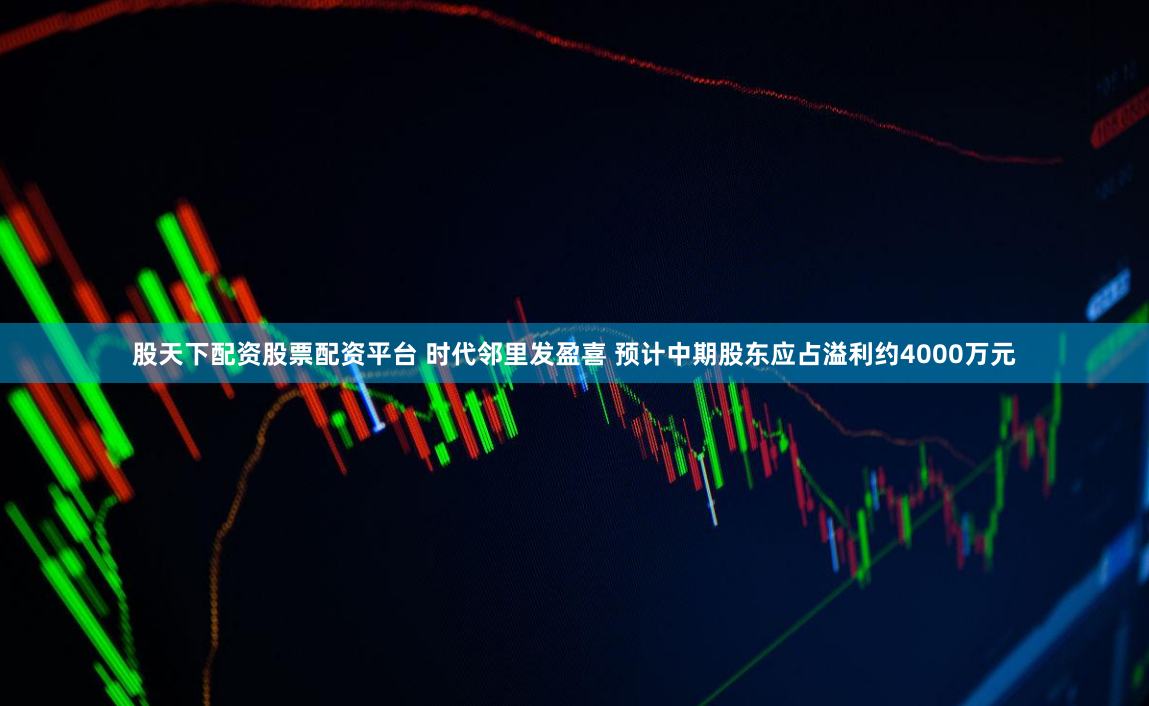 股天下配资股票配资平台 时代邻里发盈喜 预计中期股东应占溢利约4000万元