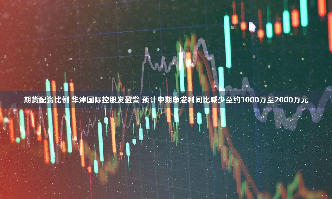 期货配资比例 华津国际控股发盈警 预计中期净溢利同比减少至约1000万至2000万元