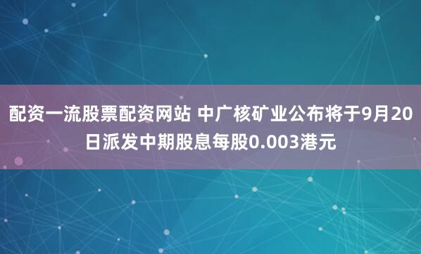 配资一流股票配资网站 中广核矿业公布将于9月20日派发中期股息每股0.003港元