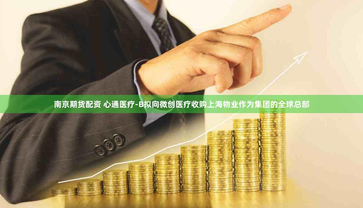 南京期货配资 心通医疗-B拟向微创医疗收购上海物业作为集团的全球总部