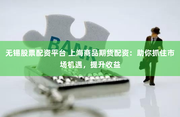 无锡股票配资平台 上海商品期货配资：助你抓住市场机遇，提升收益