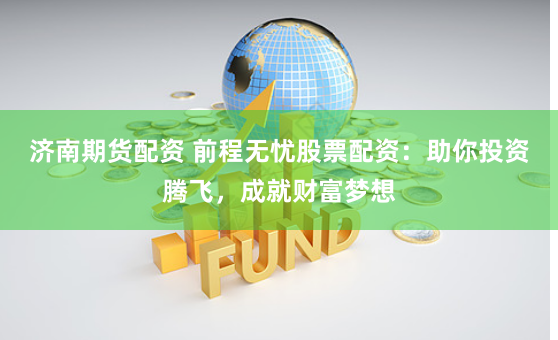 济南期货配资 前程无忧股票配资：助你投资腾飞，成就财富梦想
